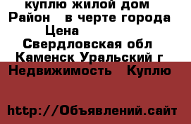 куплю жилой дом › Район ­ в черте города  › Цена ­ 1 000 000 - Свердловская обл., Каменск-Уральский г. Недвижимость » Куплю   